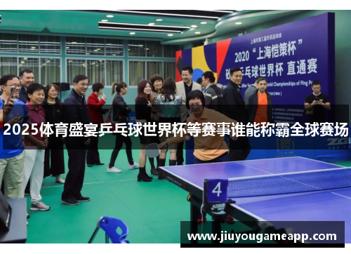 2025体育盛宴乒乓球世界杯等赛事谁能称霸全球赛场