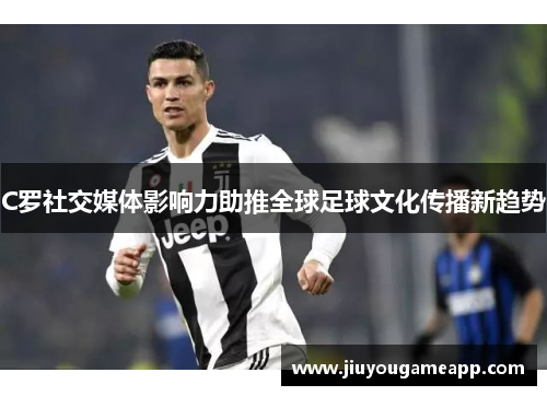 C罗社交媒体影响力助推全球足球文化传播新趋势