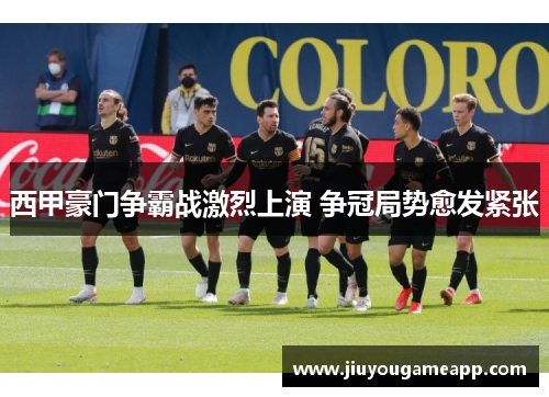 西甲豪门争霸战激烈上演 争冠局势愈发紧张