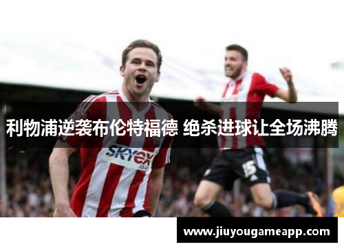 利物浦逆袭布伦特福德 绝杀进球让全场沸腾