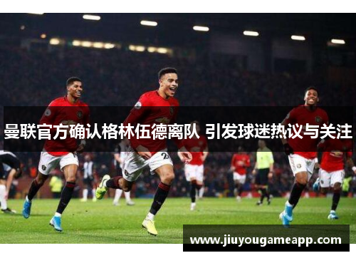 曼联官方确认格林伍德离队 引发球迷热议与关注